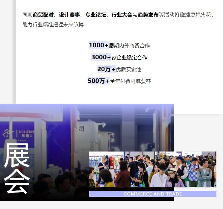 同期商贸配对、设计赛事、专业论坛、行业大会与趋势发布等活动将碰撞思想火花，助力行业精准把握未来脉搏！1000+展期内外商贸合作;3000+家企业稳定合作;20万+优质买家池;500万+全年付费引流获客