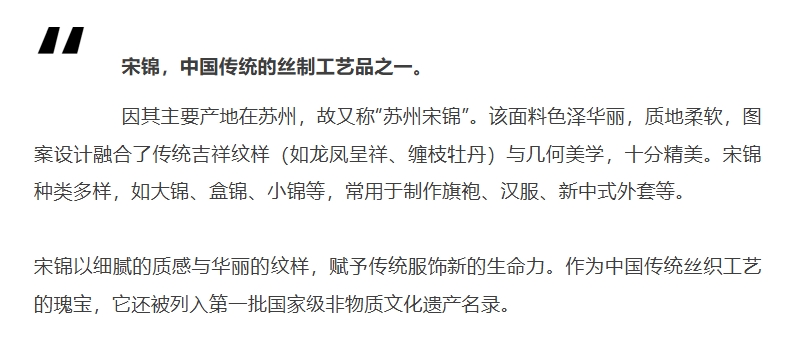 宋锦，中国传统的丝制工艺品之一。因其主要产地在苏州，故又称&ldquo;苏州宋锦&rdquo;。该面料色泽华丽，质地柔软，图案设计融合了传统吉祥纹样（如龙凤呈祥、缠枝牡丹）与几何美学，十分精美。宋锦种类多样，如大锦、盒锦、小锦等，常用于制作旗袍、汉服、新中式外套等。宋锦以细腻的质感与华丽的纹样，赋予传统服饰新的生命力。作为中国传统丝织工艺的瑰宝，它还被列入第一批国家级非物质文化遗产名录。